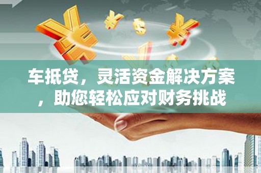 复兴车抵贷，灵活资金解决方案，助您轻松应对财务挑战