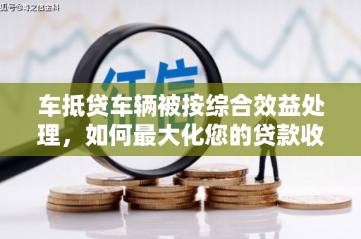 石台车抵贷车辆被按综合效益处理，如何最大化您的贷款收益？