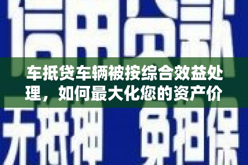 元长车抵贷车辆被按综合效益处理，如何最大化您的资产价值？